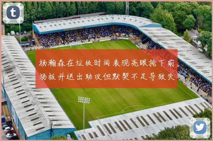 杨瀚森在垃圾时间表现亮眼抢下前场板并送出助攻但默契不足导致失误