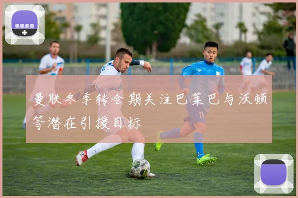 曼联冬季转会期关注巴莱巴与沃顿等潜在引援目标