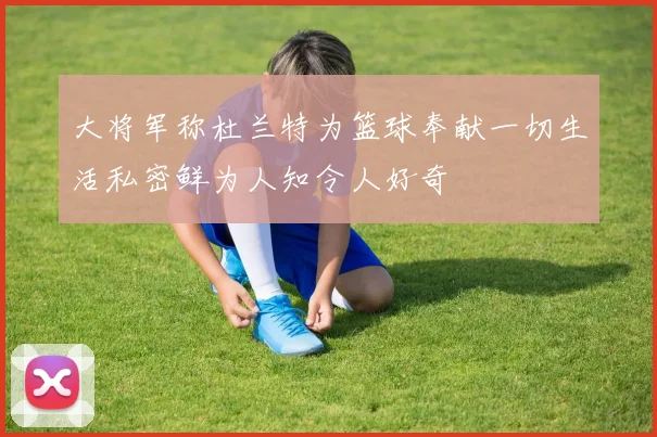 大将军称杜兰特为篮球奉献一切生活私密鲜为人知令人好奇