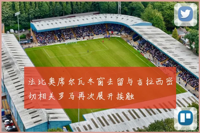 法比奥席尔瓦冬窗去留与吉拉西密切相关罗马再次展开接触