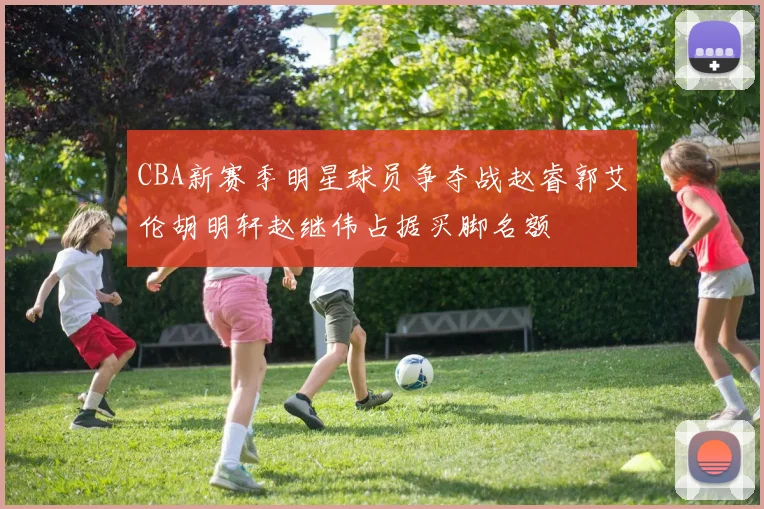 CBA新赛季明星球员争夺战赵睿郭艾伦胡明轩赵继伟占据买脚名额