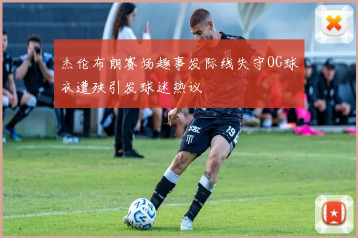 杰伦布朗赛场趣事发际线失守OG球衣遭殃引发球迷热议