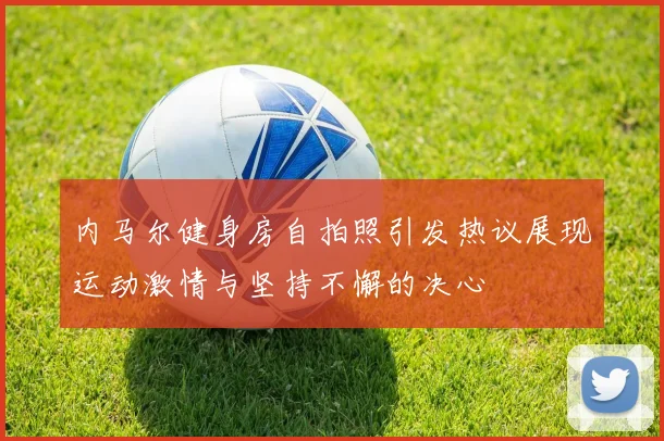 内马尔健身房自拍照引发热议展现运动激情与坚持不懈的决心