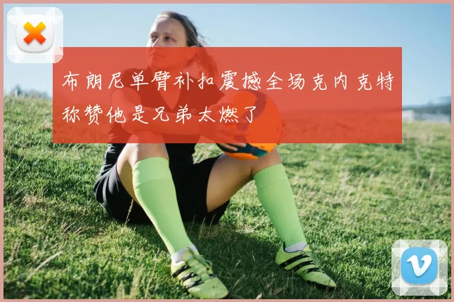 布朗尼单臂补扣震撼全场克内克特称赞他是兄弟太燃了
