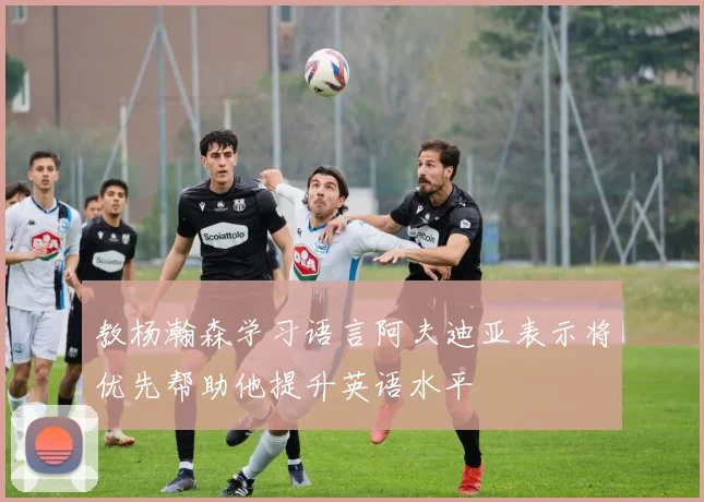 教杨瀚森学习语言阿夫迪亚表示将优先帮助他提升英语水平