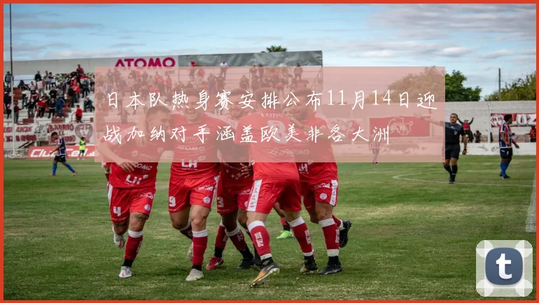 日本队热身赛安排公布11月14日迎战加纳对手涵盖欧美非各大洲