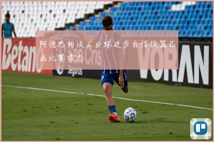 阿德巴约谈三分球进步自信投篮已成比赛常态