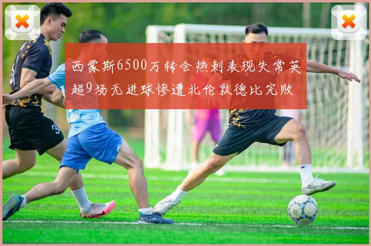 西蒙斯6500万转会热刺表现失常英超9场无进球惨遭北伦敦德比完败