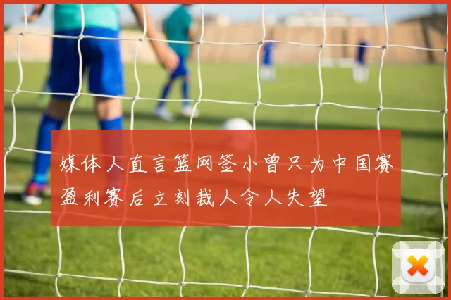媒体人直言篮网签小曾只为中国赛盈利赛后立刻裁人令人失望