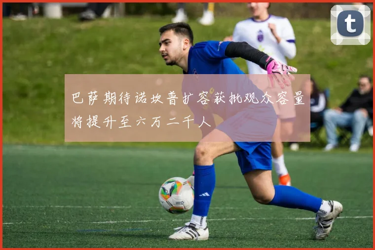 巴萨期待诺坎普扩容获批观众容量将提升至六万二千人