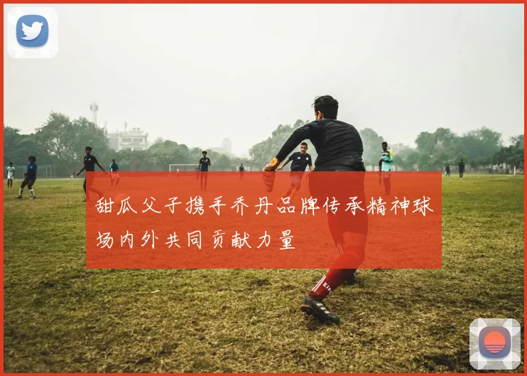 甜瓜父子携手乔丹品牌传承精神球场内外共同贡献力量