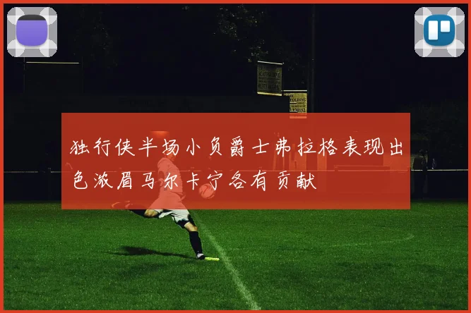 独行侠半场小负爵士弗拉格表现出色浓眉马尔卡宁各有贡献