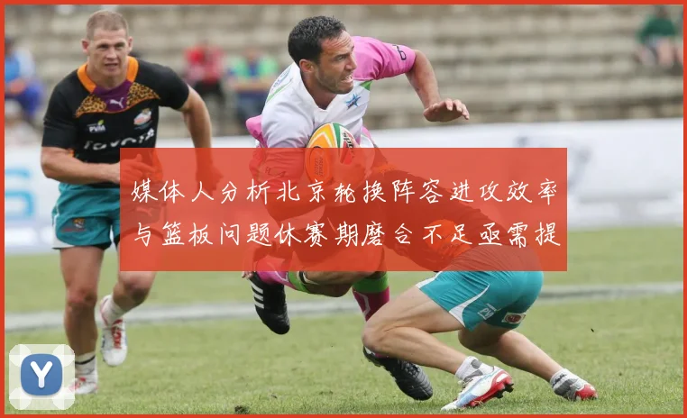 媒体人分析北京轮换阵容进攻效率与篮板问题休赛期磨合不足亟需提升