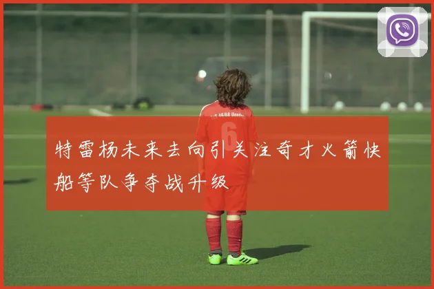 特雷杨未来去向引关注奇才火箭快船等队争夺战升级