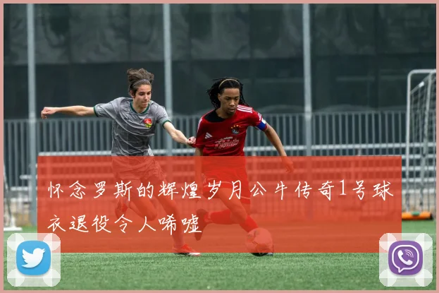 怀念罗斯的辉煌岁月公牛传奇1号球衣退役令人唏嘘